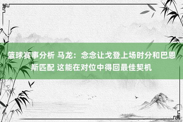 篮球赛事分析 马龙：念念让戈登上场时分和巴恩斯匹配 这能在对位中得回最佳契机