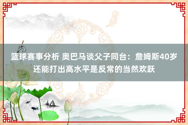 篮球赛事分析 奥巴马谈父子同台：詹姆斯40岁还能打出高水平是反常的当然欢跃