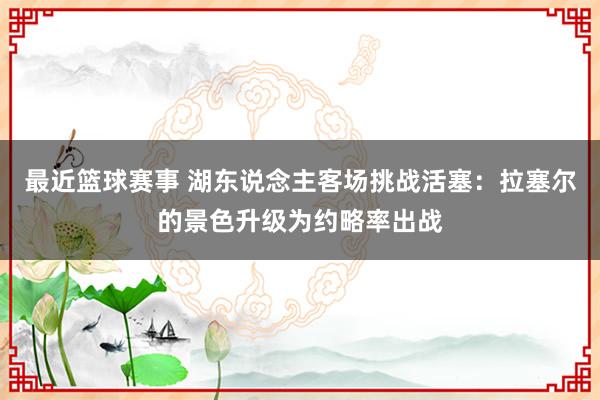 最近篮球赛事 湖东说念主客场挑战活塞：拉塞尔的景色升级为约略率出战