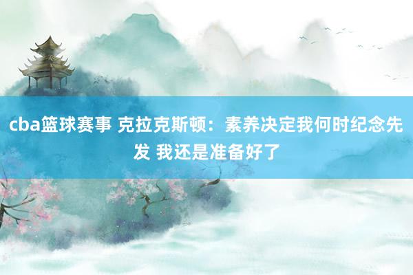 cba篮球赛事 克拉克斯顿：素养决定我何时纪念先发 我还是准备好了