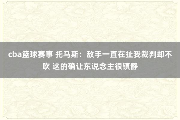 cba篮球赛事 托马斯：敌手一直在扯我裁判却不吹 这的确让东说念主很镇静