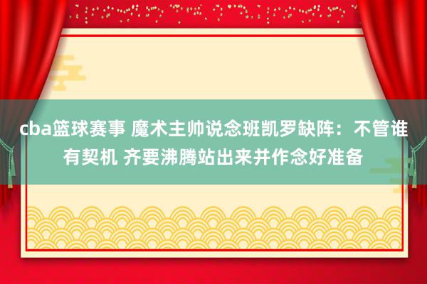 cba篮球赛事 魔术主帅说念班凯罗缺阵：不管谁有契机 齐要沸腾站出来并作念好准备