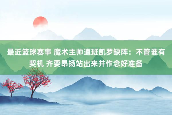 最近篮球赛事 魔术主帅道班凯罗缺阵：不管谁有契机 齐要昂扬站出来并作念好准备