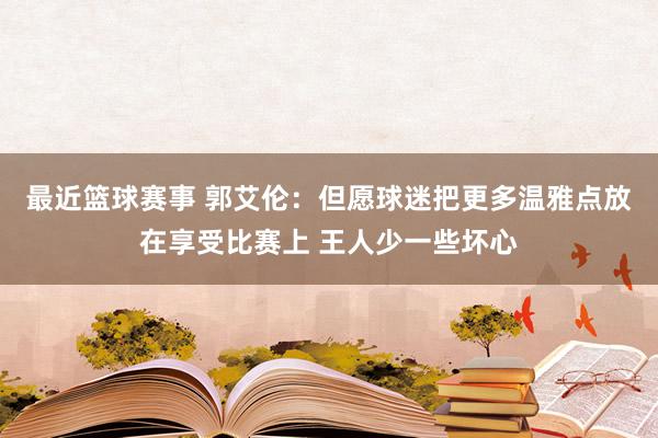 最近篮球赛事 郭艾伦：但愿球迷把更多温雅点放在享受比赛上 王人少一些坏心