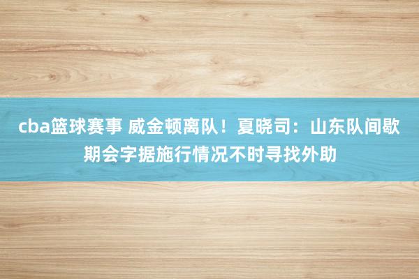 cba篮球赛事 威金顿离队！夏晓司：山东队间歇期会字据施行情况不时寻找外助