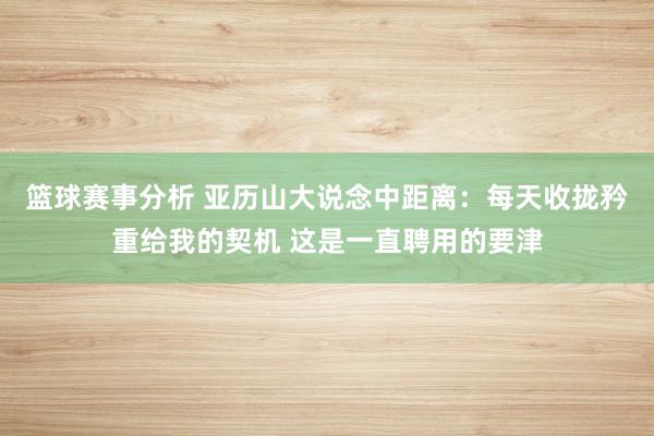 篮球赛事分析 亚历山大说念中距离：每天收拢矜重给我的契机 这是一直聘用的要津