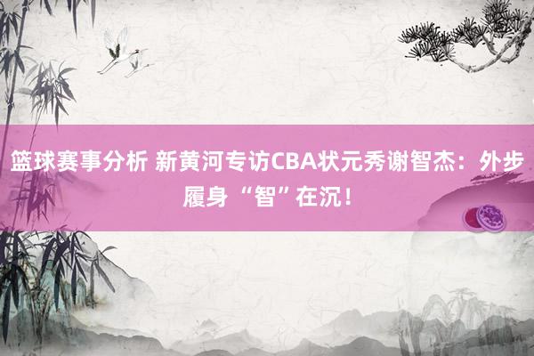 篮球赛事分析 新黄河专访CBA状元秀谢智杰：外步履身 “智”在沉！