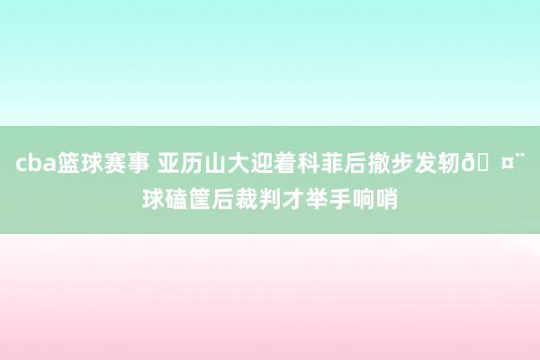 cba篮球赛事 亚历山大迎着科菲后撤步发轫🤨球磕筐后裁判才举手响哨