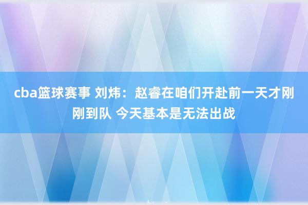 cba篮球赛事 刘炜：赵睿在咱们开赴前一天才刚刚到队 今天基本是无法出战