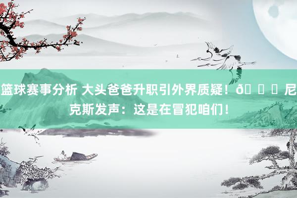 篮球赛事分析 大头爸爸升职引外界质疑！🍎尼克斯发声：这是在冒犯咱们！