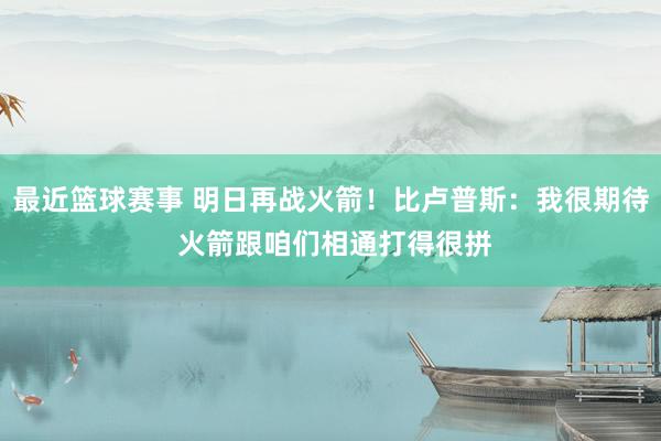 最近篮球赛事 明日再战火箭！比卢普斯：我很期待 火箭跟咱们相通打得很拼