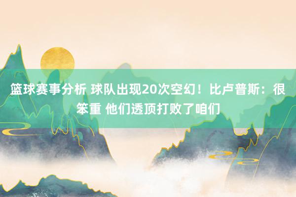 篮球赛事分析 球队出现20次空幻！比卢普斯：很笨重 他们透顶打败了咱们