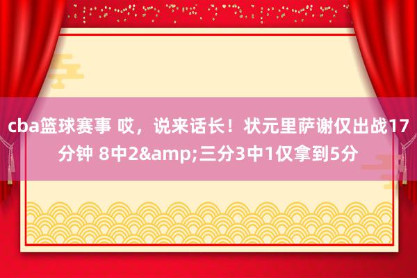 cba篮球赛事 哎，说来话长！状元里萨谢仅出战17分钟 8中2&三分3中1仅拿到5分