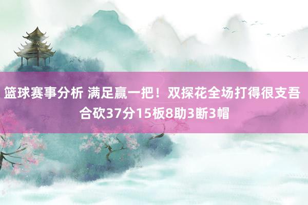 篮球赛事分析 满足赢一把！双探花全场打得很支吾 合砍37分15板8助3断3帽