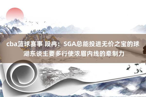 cba篮球赛事 段冉：SGA总能投进无价之宝的球 湖东谈主要多行使浓眉内线的牵制力