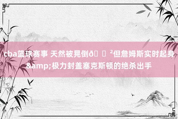 cba篮球赛事 天然被晃倒😲但詹姆斯实时起身&极力封盖塞克斯顿的绝杀出手