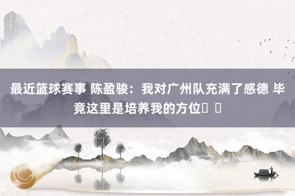 最近篮球赛事 陈盈骏：我对广州队充满了感德 毕竟这里是培养我的方位❤️