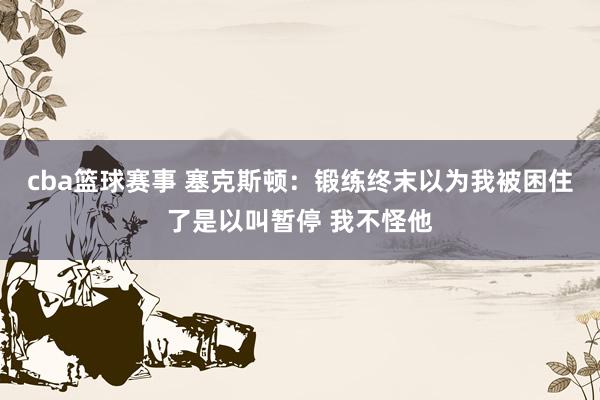 cba篮球赛事 塞克斯顿：锻练终末以为我被困住了是以叫暂停 我不怪他