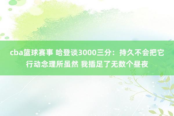 cba篮球赛事 哈登谈3000三分：持久不会把它行动念理所虽然 我插足了无数个昼夜