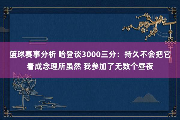 篮球赛事分析 哈登谈3000三分：持久不会把它看成念理所虽然 我参加了无数个昼夜