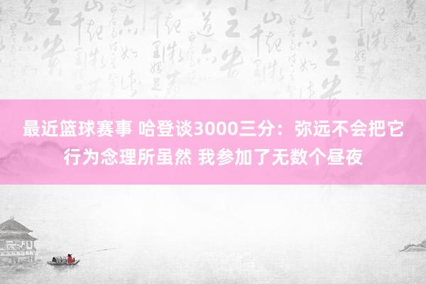 最近篮球赛事 哈登谈3000三分：弥远不会把它行为念理所虽然 我参加了无数个昼夜