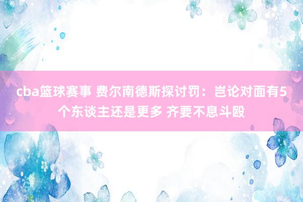 cba篮球赛事 费尔南德斯探讨罚：岂论对面有5个东谈主还是更多 齐要不息斗殴