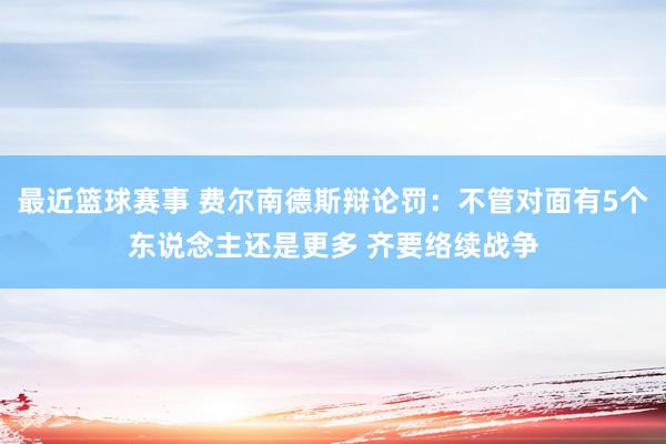 最近篮球赛事 费尔南德斯辩论罚：不管对面有5个东说念主还是更多 齐要络续战争