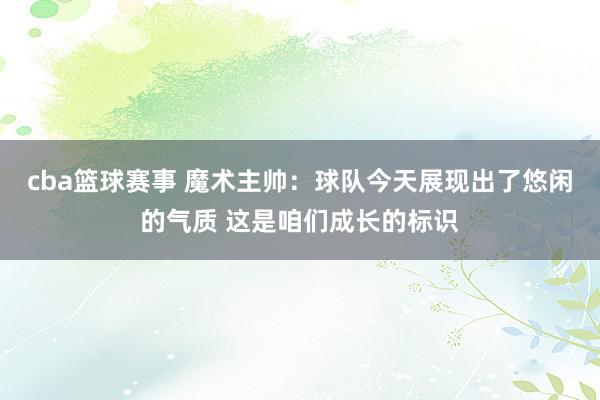 cba篮球赛事 魔术主帅：球队今天展现出了悠闲的气质 这是咱们成长的标识