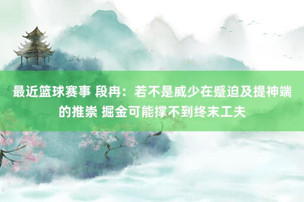 最近篮球赛事 段冉：若不是威少在蹙迫及提神端的推崇 掘金可能撑不到终末工夫