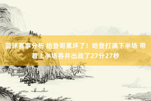 篮球赛事分析 给登哥累坏了！哈登打满下半场 带着上半场吞并出战了27分27秒