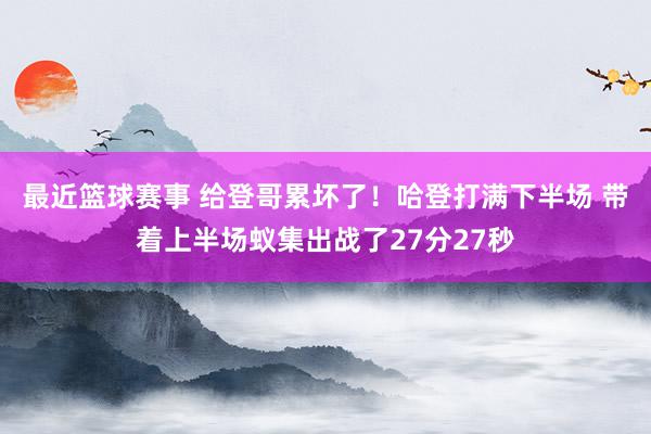 最近篮球赛事 给登哥累坏了！哈登打满下半场 带着上半场蚁集出战了27分27秒