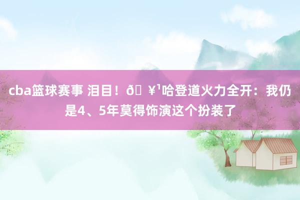 cba篮球赛事 泪目！🥹哈登道火力全开：我仍是4、5年莫得饰演这个扮装了