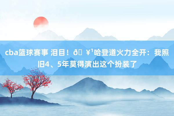 cba篮球赛事 泪目！🥹哈登道火力全开：我照旧4、5年莫得演出这个扮装了