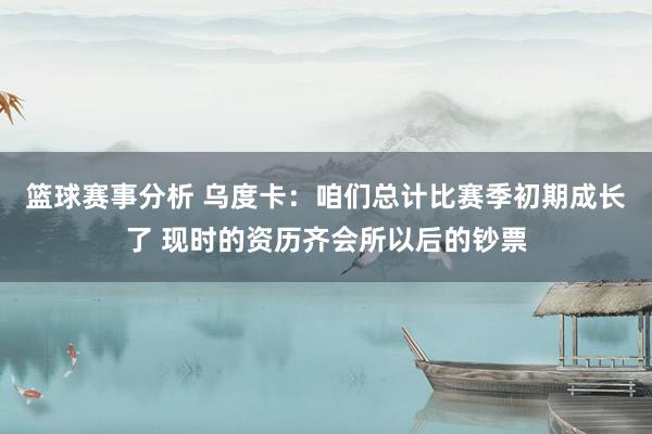 篮球赛事分析 乌度卡：咱们总计比赛季初期成长了 现时的资历齐会所以后的钞票