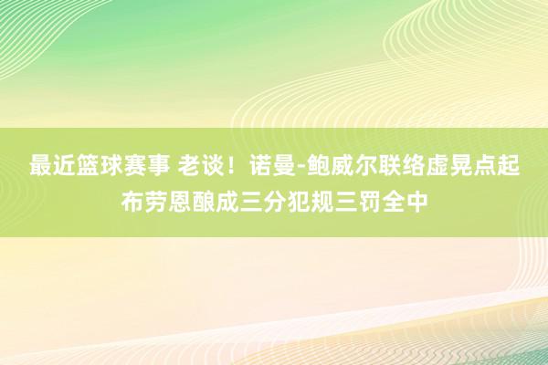 最近篮球赛事 老谈！诺曼-鲍威尔联络虚晃点起布劳恩酿成三分犯规三罚全中