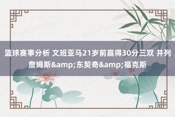 篮球赛事分析 文班亚马21岁前赢得30分三双 并列詹姆斯&东契奇&福克斯