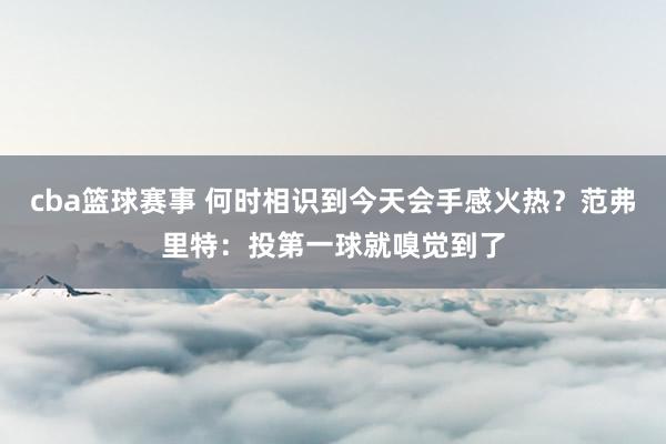 cba篮球赛事 何时相识到今天会手感火热？范弗里特：投第一球就嗅觉到了