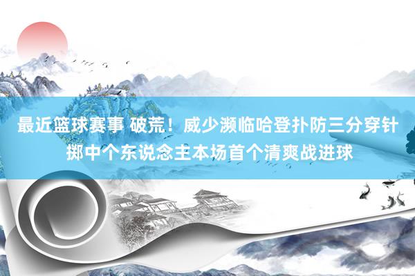 最近篮球赛事 破荒！威少濒临哈登扑防三分穿针 掷中个东说念主本场首个清爽战进球