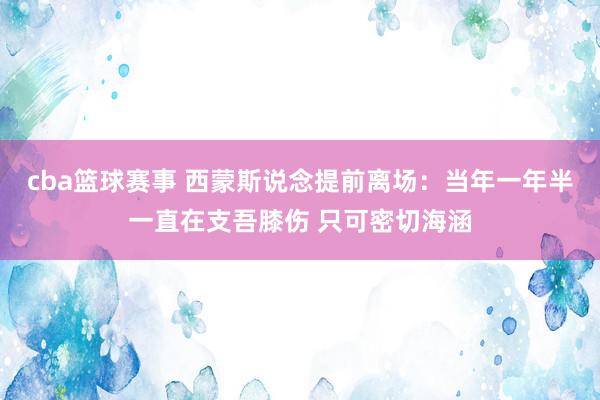 cba篮球赛事 西蒙斯说念提前离场：当年一年半一直在支吾膝伤 只可密切海涵