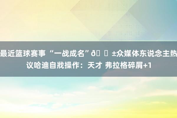 最近篮球赛事 “一战成名”😱众媒体东说念主热议哈迪自戕操作：天才 弗拉格碎屑+1