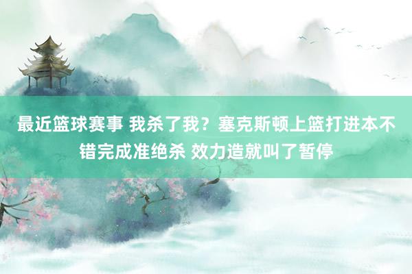 最近篮球赛事 我杀了我？塞克斯顿上篮打进本不错完成准绝杀 效力造就叫了暂停