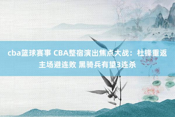 cba篮球赛事 CBA整宿演出焦点大战：杜锋重返主场避连败 黑骑兵有望3连杀