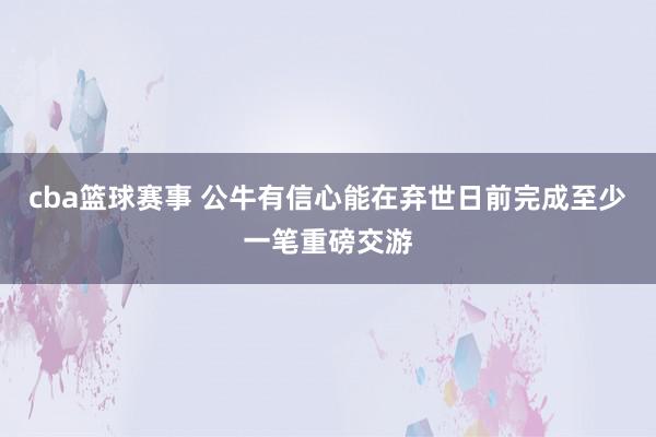 cba篮球赛事 公牛有信心能在弃世日前完成至少一笔重磅交游