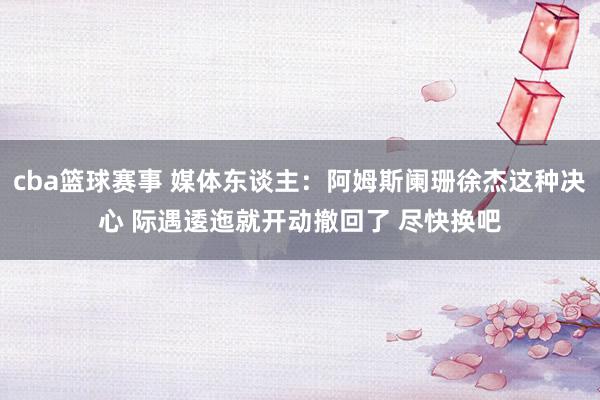 cba篮球赛事 媒体东谈主：阿姆斯阑珊徐杰这种决心 际遇逶迤就开动撤回了 尽快换吧