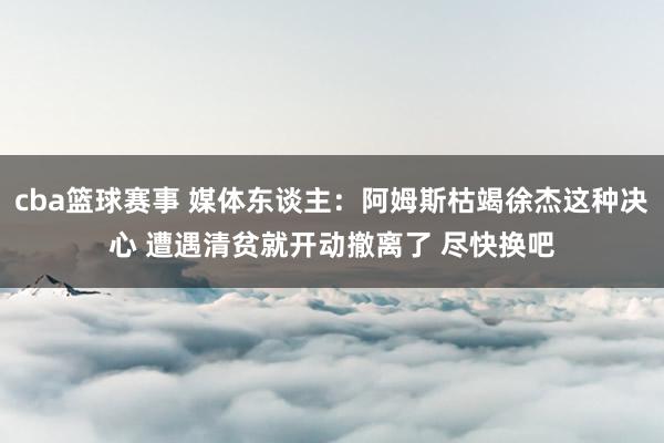 cba篮球赛事 媒体东谈主：阿姆斯枯竭徐杰这种决心 遭遇清贫就开动撤离了 尽快换吧