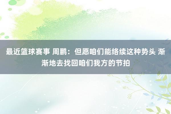 最近篮球赛事 周鹏：但愿咱们能络续这种势头 渐渐地去找回咱们我方的节拍