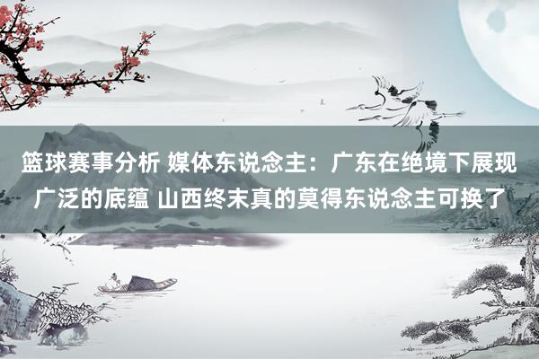 篮球赛事分析 媒体东说念主：广东在绝境下展现广泛的底蕴 山西终末真的莫得东说念主可换了