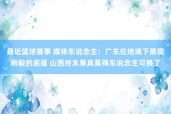 最近篮球赛事 媒体东说念主：广东在绝境下展现刚毅的底蕴 山西终末果真莫得东说念主可换了