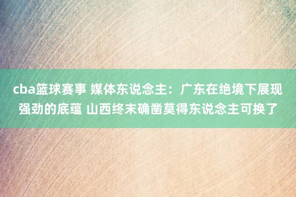 cba篮球赛事 媒体东说念主：广东在绝境下展现强劲的底蕴 山西终末确凿莫得东说念主可换了