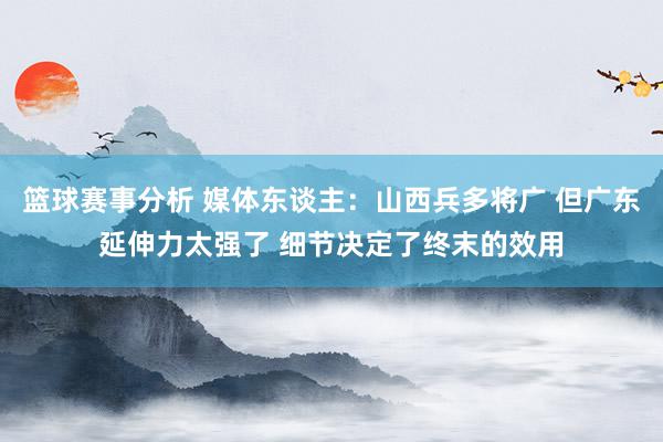 篮球赛事分析 媒体东谈主：山西兵多将广 但广东延伸力太强了 细节决定了终末的效用